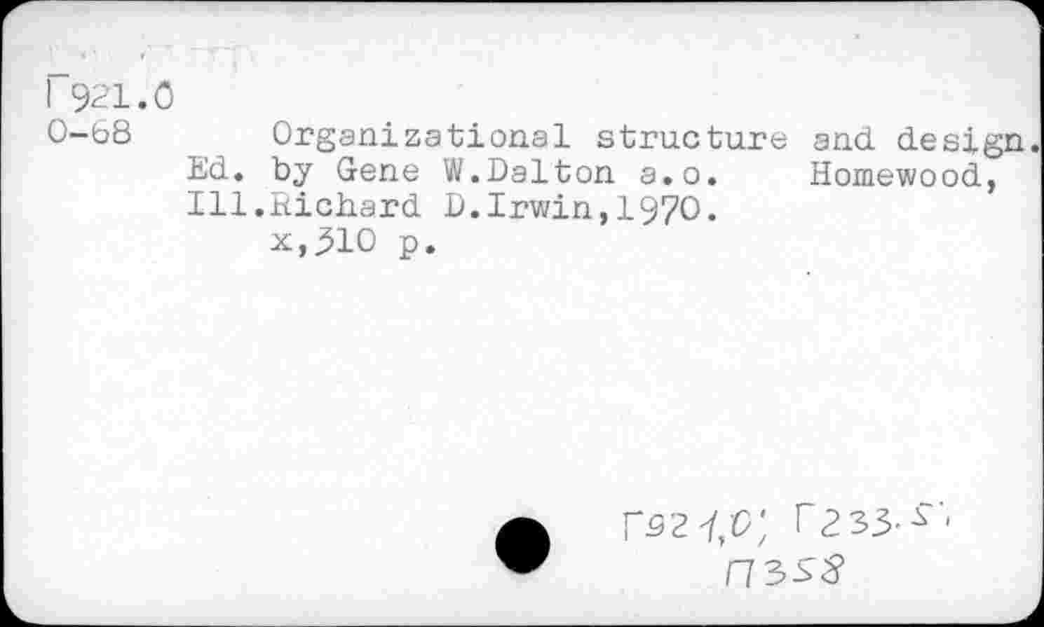 ﻿I 921.0
0-68 Organizational structure and design. Ed. by Gene W.Dalton a.o. Homewood, Ill.Richard D.Irwin,1970.
x,310 p.